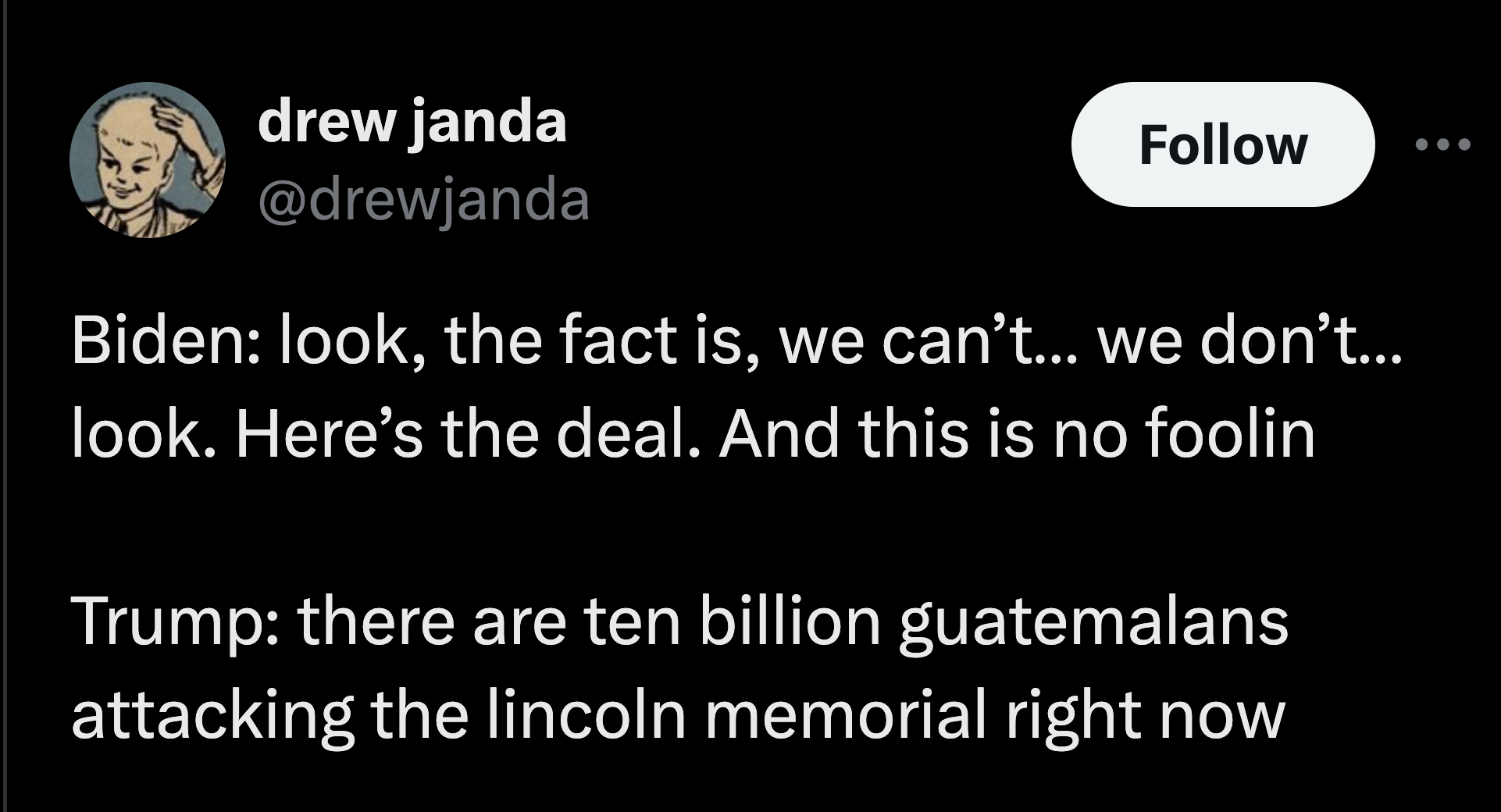 colorfulness - drew janda Biden look, the fact is, we can't... we don't... look. Here's the deal. And this is no foolin Trump there are ten billion guatemalans attacking the lincoln memorial right now